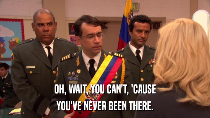 OH, WAIT, YOU CAN'T, 'CAUSE YOU'VE NEVER BEEN THERE. 