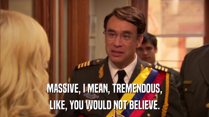 MASSIVE, I MEAN, TREMENDOUS, LIKE, YOU WOULD NOT BELIEVE. 