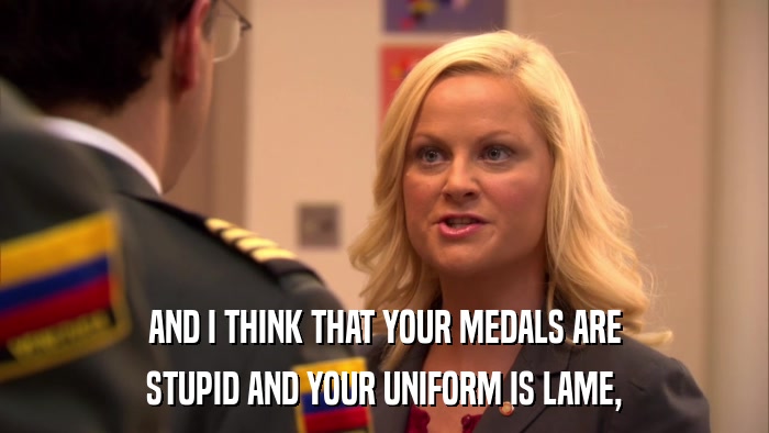 AND I THINK THAT YOUR MEDALS ARE STUPID AND YOUR UNIFORM IS LAME, 