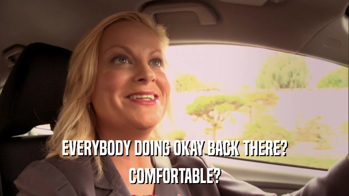 EVERYBODY DOING OKAY BACK THERE? COMFORTABLE? 