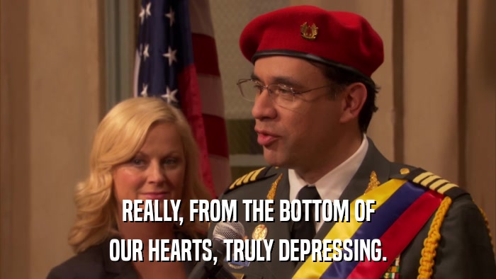 REALLY, FROM THE BOTTOM OF OUR HEARTS, TRULY DEPRESSING. 