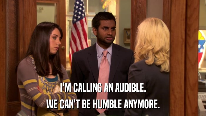 I'M CALLING AN AUDIBLE. WE CAN'T BE HUMBLE ANYMORE. 