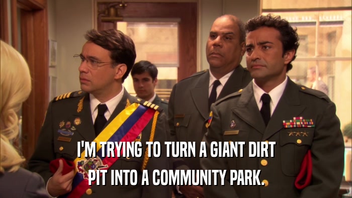 I'M TRYING TO TURN A GIANT DIRT PIT INTO A COMMUNITY PARK. 