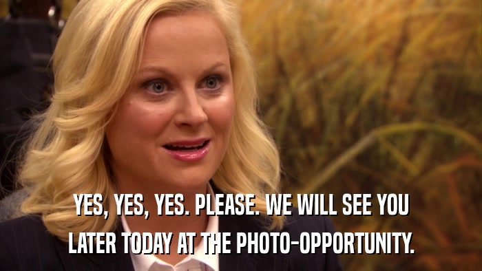 YES, YES, YES. PLEASE. WE WILL SEE YOU LATER TODAY AT THE PHOTO-OPPORTUNITY. 