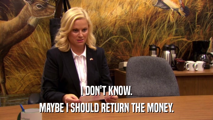 I DON'T KNOW. MAYBE I SHOULD RETURN THE MONEY. 