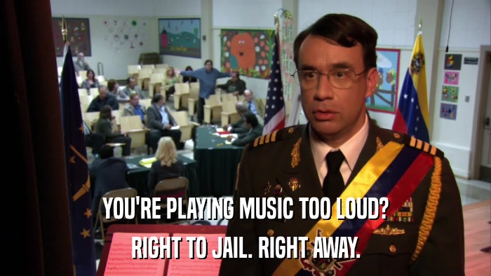YOU'RE PLAYING MUSIC TOO LOUD? RIGHT TO JAIL. RIGHT AWAY. 