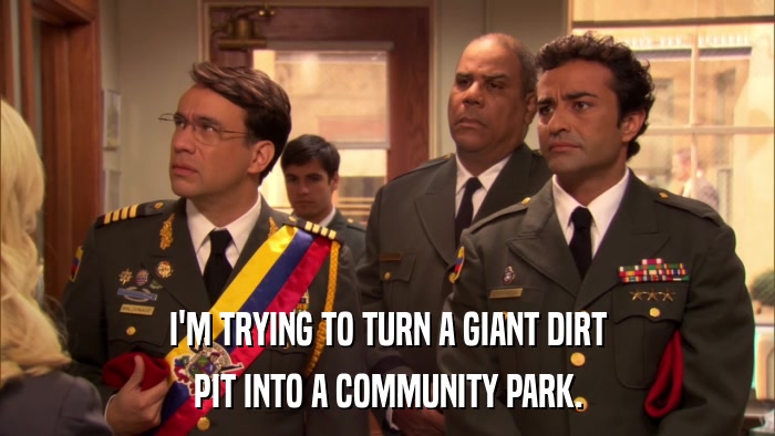 I'M TRYING TO TURN A GIANT DIRT PIT INTO A COMMUNITY PARK. 
