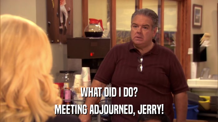 WHAT DID I DO? MEETING ADJOURNED, JERRY! 