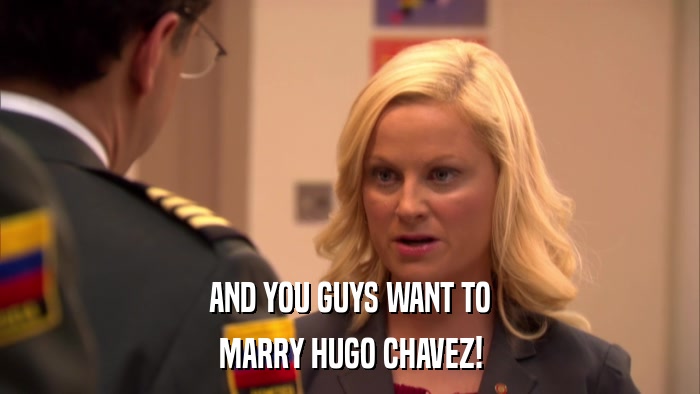 AND YOU GUYS WANT TO MARRY HUGO CHAVEZ! 