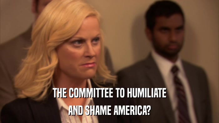 THE COMMITTEE TO HUMILIATE AND SHAME AMERICA? 