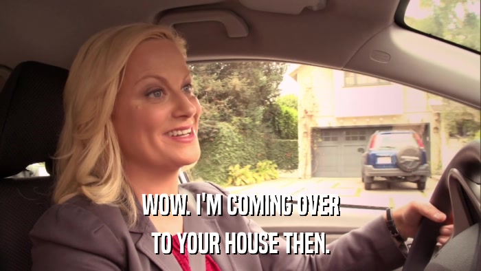 WOW. I'M COMING OVER TO YOUR HOUSE THEN. 