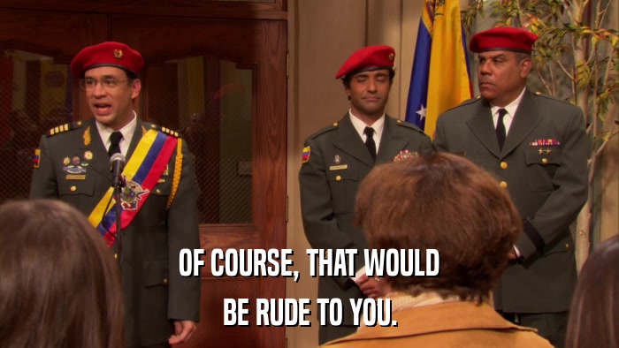 OF COURSE, THAT WOULD BE RUDE TO YOU. 