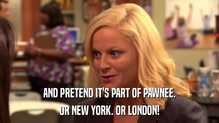 AND PRETEND IT'S PART OF PAWNEE. OR NEW YORK. OR LONDON! 