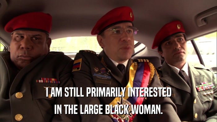I AM STILL PRIMARILY INTERESTED IN THE LARGE BLACK WOMAN. 