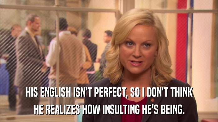 HIS ENGLISH ISN'T PERFECT, SO I DON'T THINK HE REALIZES HOW INSULTING HE'S BEING. 