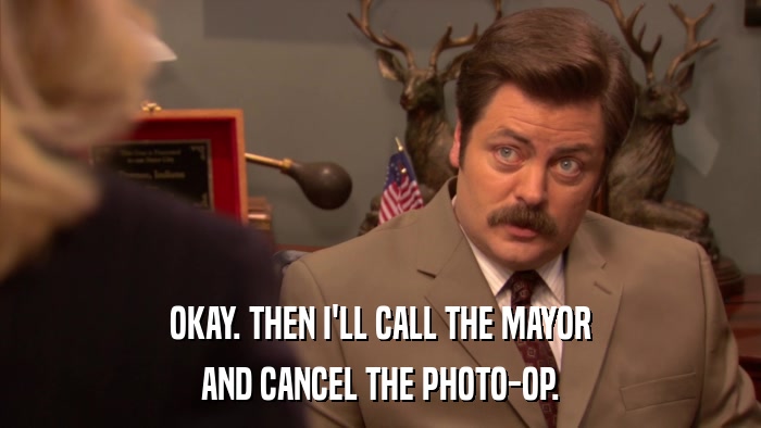 OKAY. THEN I'LL CALL THE MAYOR AND CANCEL THE PHOTO-OP. 