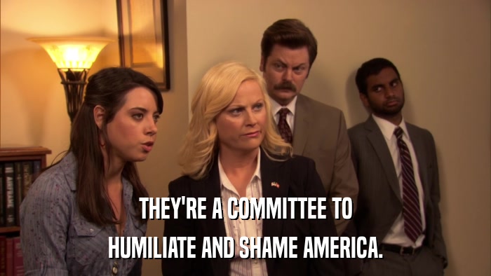 THEY'RE A COMMITTEE TO HUMILIATE AND SHAME AMERICA. 