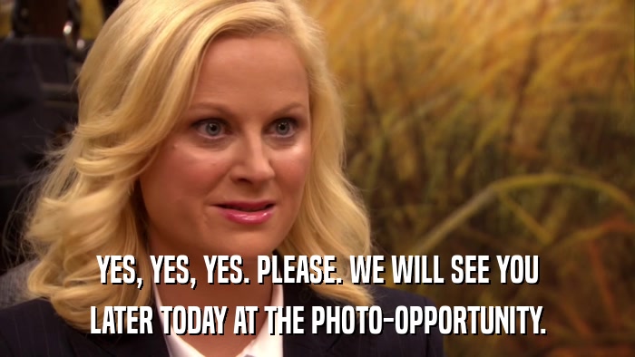 YES, YES, YES. PLEASE. WE WILL SEE YOU LATER TODAY AT THE PHOTO-OPPORTUNITY. 