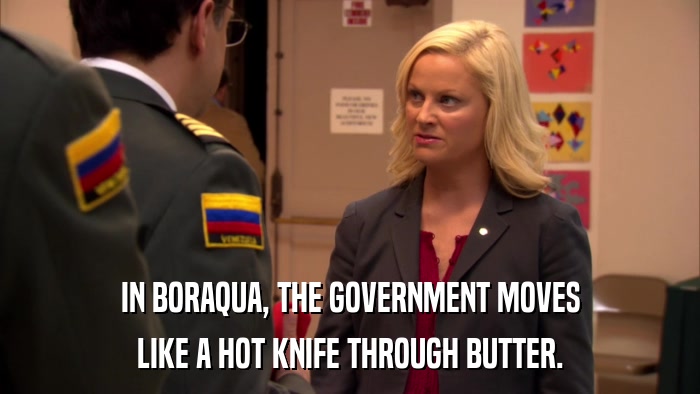 IN BORAQUA, THE GOVERNMENT MOVES LIKE A HOT KNIFE THROUGH BUTTER. 