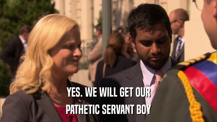 YES. WE WILL GET OUR PATHETIC SERVANT BOY 