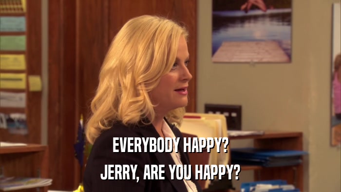 EVERYBODY HAPPY? JERRY, ARE YOU HAPPY? 