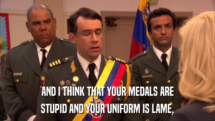 AND I THINK THAT YOUR MEDALS ARE STUPID AND YOUR UNIFORM IS LAME, 
