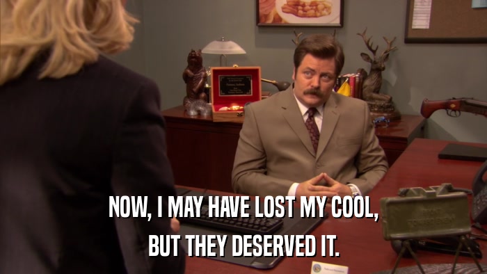 NOW, I MAY HAVE LOST MY COOL, BUT THEY DESERVED IT. 