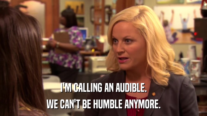 I'M CALLING AN AUDIBLE. WE CAN'T BE HUMBLE ANYMORE. 