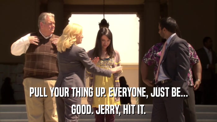 PULL YOUR THING UP. EVERYONE, JUST BE... GOOD. JERRY, HIT IT. 