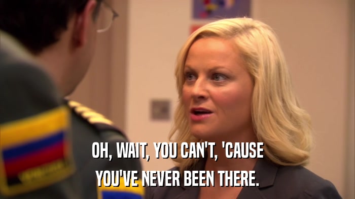 OH, WAIT, YOU CAN'T, 'CAUSE YOU'VE NEVER BEEN THERE. 