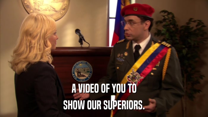 A VIDEO OF YOU TO SHOW OUR SUPERIORS. 