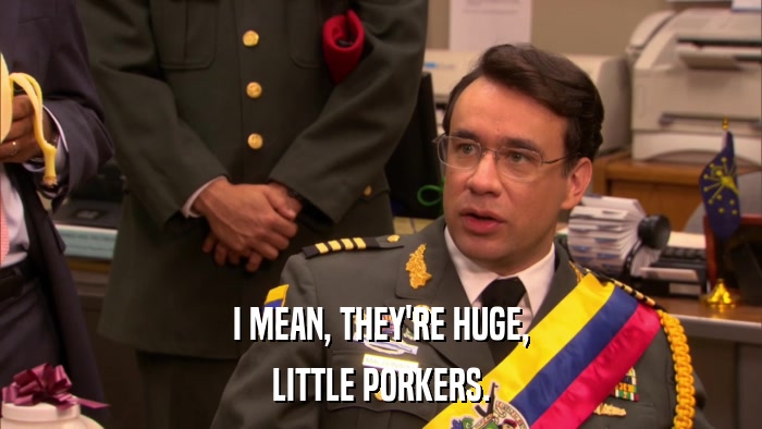I MEAN, THEY'RE HUGE, LITTLE PORKERS. 