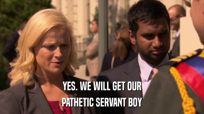 YES. WE WILL GET OUR PATHETIC SERVANT BOY 