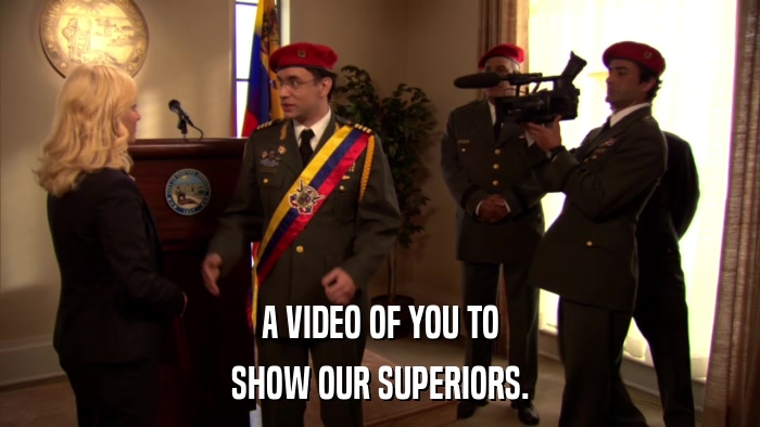 A VIDEO OF YOU TO SHOW OUR SUPERIORS. 