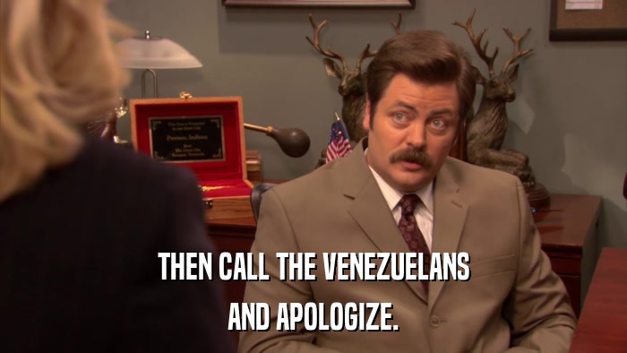 THEN CALL THE VENEZUELANS AND APOLOGIZE. 