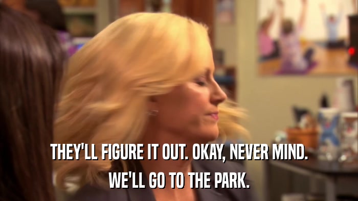 THEY'LL FIGURE IT OUT. OKAY, NEVER MIND. WE'LL GO TO THE PARK. 