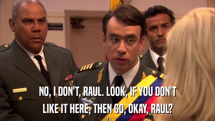 NO, I DON'T, RAUL. LOOK, IF YOU DON'T LIKE IT HERE, THEN GO, OKAY, RAUL? 