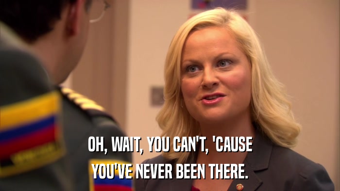 OH, WAIT, YOU CAN'T, 'CAUSE YOU'VE NEVER BEEN THERE. 