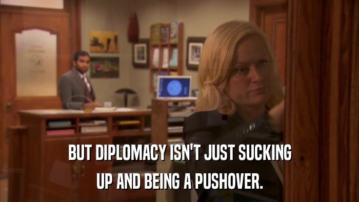 BUT DIPLOMACY ISN'T JUST SUCKING UP AND BEING A PUSHOVER. 