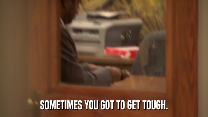 SOMETIMES YOU GOT TO GET TOUGH.  