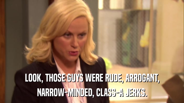 LOOK, THOSE GUYS WERE RUDE, ARROGANT, NARROW-MINDED, CLASS-A JERKS. 