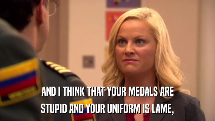 AND I THINK THAT YOUR MEDALS ARE STUPID AND YOUR UNIFORM IS LAME, 
