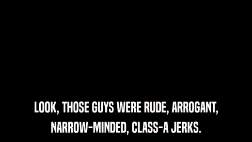 LOOK, THOSE GUYS WERE RUDE, ARROGANT, NARROW-MINDED, CLASS-A JERKS. 