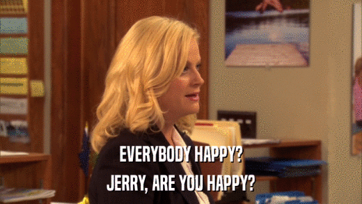 EVERYBODY HAPPY? JERRY, ARE YOU HAPPY? 