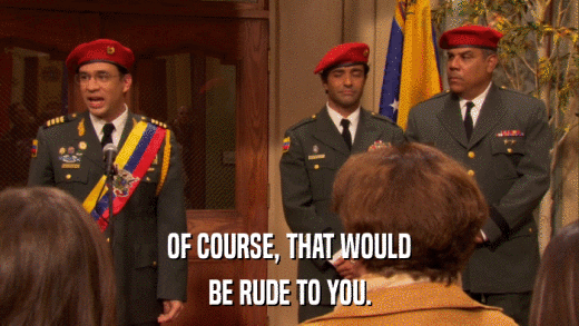 OF COURSE, THAT WOULD BE RUDE TO YOU. 