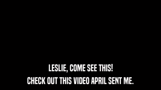 LESLIE, COME SEE THIS! CHECK OUT THIS VIDEO APRIL SENT ME. 