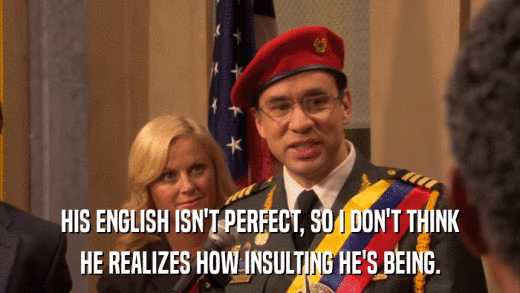 HIS ENGLISH ISN'T PERFECT, SO I DON'T THINK HE REALIZES HOW INSULTING HE'S BEING. 