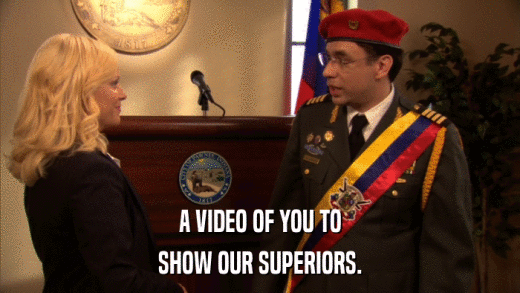 A VIDEO OF YOU TO SHOW OUR SUPERIORS. 