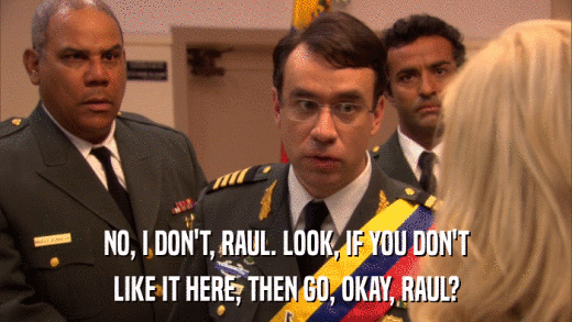 NO, I DON'T, RAUL. LOOK, IF YOU DON'T LIKE IT HERE, THEN GO, OKAY, RAUL? 
