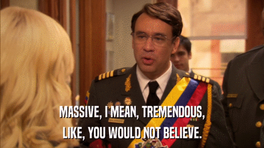 MASSIVE, I MEAN, TREMENDOUS, LIKE, YOU WOULD NOT BELIEVE. 